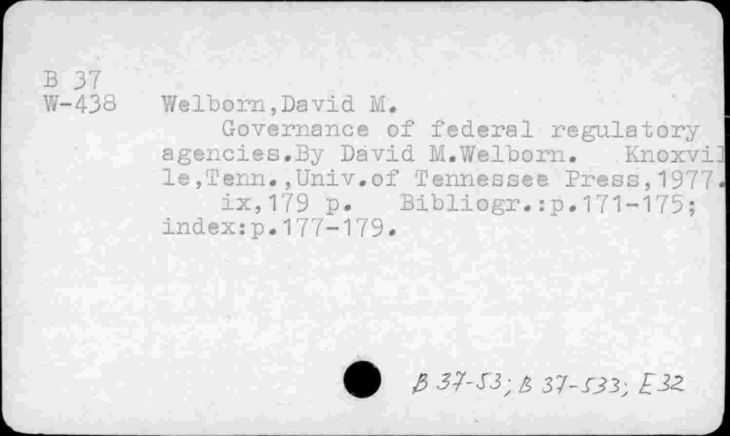 ﻿B 37
W-438
Welborn,David M.
Governance of federal regulatory agencies.By David M.Welborn. Knoxvi le,Tenn.,Univ.of Tennessee Press,1977 ix,179 p. Bibliogr.:p.171-175; index:p.177-179.
37-13; £ 37-133; £3Z